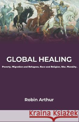 Global Healing: Poverty, Migration and Refugees, Race and Religion, War, Morality Robin Arthur 9781956715552 En Route Books & Media - książka