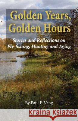 Golden Years, Golden Hours: Stories and reflections on Fly-fishing, Hunting and Aging Paul F Vang, Kevin Vang 9781735301204 WWW.Fivevalleyspress.com - książka