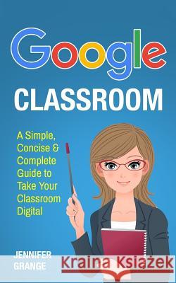 Google Classroom: A Simple, Concise & Complete Guide to Take Your Classroom Digital Jennifer Grange 9781979590242 Createspace Independent Publishing Platform - książka