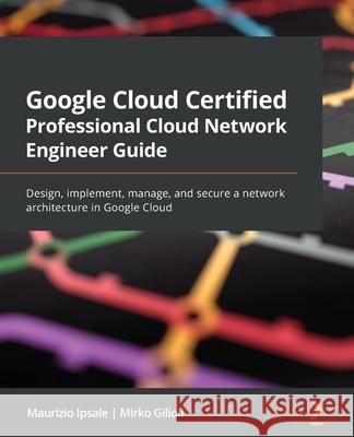 Google Cloud Certified Professional Cloud Network Engineer Guide: Design, implement, manage, and secure a network architecture in Google Cloud Maurizio Ipsale Mirko Gilioli 9781801072694 Packt Publishing - książka