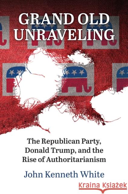 Grand Old Unraveling: The Republican Party, Donald Trump, and the Rise of Authoritarianism John Kenneth White 9780700636532 University Press of Kansas - książka