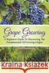 Grape Growing: A Beginners Guide To Discovering The Fundamentals Of Growing Grapes Bowe Packer 9781680324044 Bowe Packer