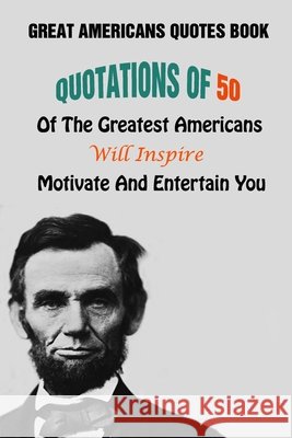 Great Americans Quotes Book: Quotations Of 50 Of The Greatest Americans Will Inspire, Motivate And Entertain You Lori A Grasso 9798505448854 Independently Published - książka
