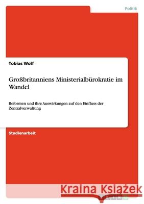 Großbritanniens Ministerialbürokratie im Wandel : Reformen und ihre Auswirkungen auf den Einfluss der Zentralverwaltung Tobias Wolf 9783638794671 Grin Verlag - książka