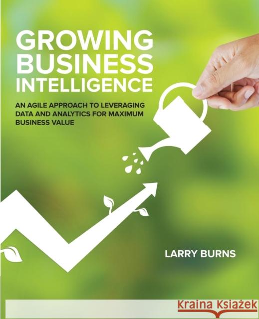Growing Business Intelligence: An Agile Approach to Leveraging Data and Analytics for Maximum Business Value Larry Burns 9781634621472 Technics Publications, LLC - książka