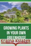 Growing Plants in Your Own Greenhouse: Fundamental Guide in Greenhouses: Easy Steps in Growing Plants in Your Own Greenhouse Hatfield, Bobbi 9781630225346 Speedy Publishing Books
