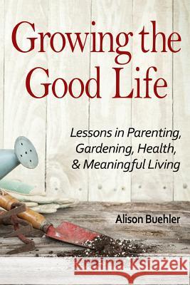 Growing the Good Life: Lessons in Parenting, Gardening, Health, and Meaningful Living Alison Buehler 9781541147188 Createspace Independent Publishing Platform - książka