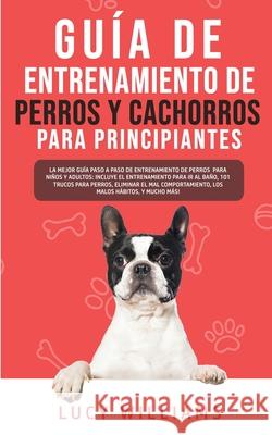 Guía de Entrenamiento de Perros y Cachorros Para Principiantes: La Mejor Guía Paso a Paso de Entrenamiento de Perros para Niños y Adultos: Incluye el entrenamiento para ir al baño, 101 Trucos para Per Lucy Williams 9781800763043 Lucy Williams - książka