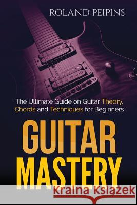 Guitar Mastery: The Ultimate Guide on Guitar Theory, Chords and Techniques for Beginners Roland Peipins 9781530826117 Createspace Independent Publishing Platform - książka