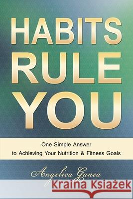 Habits Rule You: One Simple Answer to Achieving Your Nutrition & Fitness Goals Angelica Ganea 9780978494025 Angelica Ganea - książka