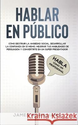Hablar en público: Habla como un profesional - Cómo destruir la ansiedad social, desarrollar la confianza en sí mismo, mejorar tus habilidades de persuasión y convertirte en un super presentador James W Williams 9798586350749 Independently Published - książka