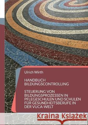 Handbuch Bildungscontrolling: Steuerung von Bildungsprozessen in Pflegeschulen und Schulen f?r Gesundheitsberufe in der VUCA-Welt Ulrich Wirth 9783746063775 Bod - Books on Demand - książka