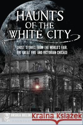 Haunts of the White City: Ghost Stories from the World's Fair, the Great Fire and Victorian Chicago Ursula Bielski 9781467139656 History Press - książka