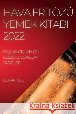 Hava Frİtözü Yemek Kİtabi 2022: BaŞlangiçlar İçİn Lezzetlİ Ve Kolay Tarİfler Koç, Esma 9781837893416 Esma Koc - książka