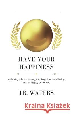 Have Your Happiness: A short guide to owning your happiness and being rich in happy currency. J B Waters 9781737364528 1888 House LLC - książka