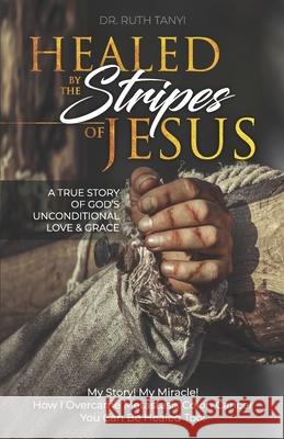Healed by the Stripes of Jesus: A True Story of God's Unconditional Love & Grace.: My Story! My Miracle!! How I Overcame Metastasis Colon Cancer: You Ruth Tanyi 9780998668963 Dr Ruth Tanyi Ministries - książka