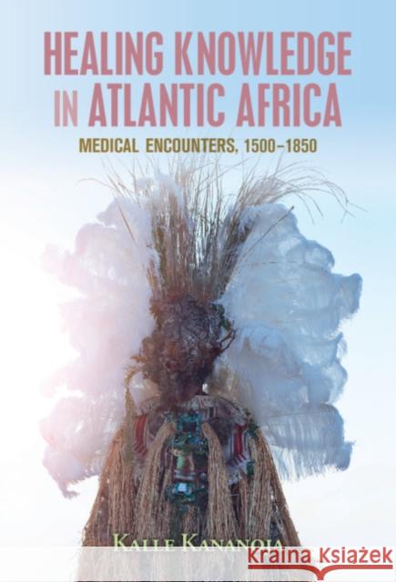 Healing Knowledge in Atlantic Africa: Medical Encounters, 1500–1850 Kalle Kananoja (University of Oulu, Finland) 9781108491259 Cambridge University Press - książka