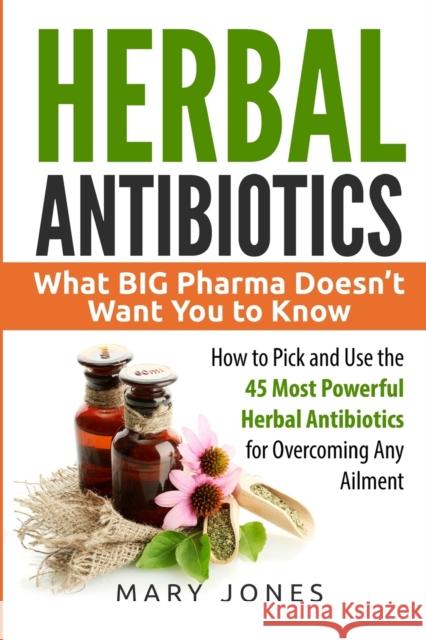 Herbal Antibiotics: What BIG Pharma Doesn't Want You to Know - How to Pick and Use the 45 Most Powerful Herbal Antibiotics for Overcoming Jones, Mary 9781545334904 Createspace Independent Publishing Platform - książka