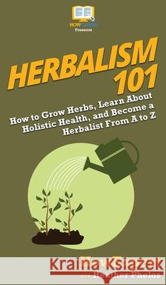 Herbalism 101: How to Grow Herbs, Learn About Holistic Health, and Become a Herbalist From A to Z Howexpert                                Heather Phelos 9781950864393 Howexpert - książka