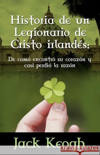 Historia de Un Legionario de Cristo Irlandes: de Como Encontro Su Corazon Y Casi Perdio La Razon Keogh, Jack P. 9780984522712 Iveagh Lodge Press - książka