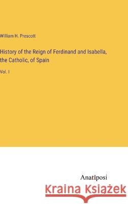 History of the Reign of Ferdinand and Isabella, the Catholic, of Spain: Vol. I William H Prescott   9783382320874 Anatiposi Verlag - książka