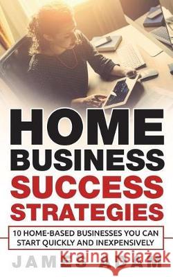 Home Business Success Strategies: 10 Home-Based Businesses You Can Start Quickly and Inexpensively James Adam 9781717820006 Independently Published - książka