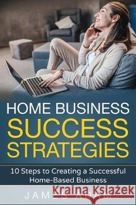 Home Business Success Strategies: 10 Steps to Creating a Successful Home-Based Business James Adam 9781717827852 Independently Published - książka
