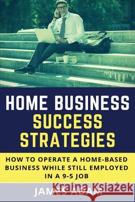 Home Business Success Strategies: How to Operate a Home-Based Business While Still Employed in a 9-5 Job James Adam 9781720047407 Independently Published - książka