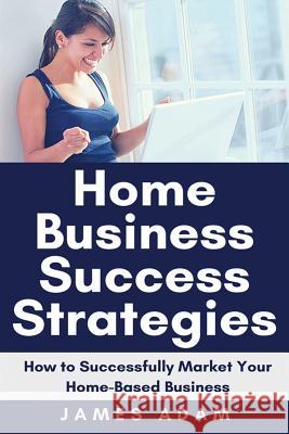 Home Business Success Strategies: How to Successfully Market Your Home-Based Business James Adam 9781720047254 Independently Published - książka