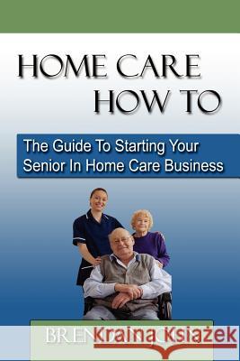 HOME CARE HOW TO - The Guide To Starting Your Senior In Home Care Business Brendan John 9780983183204 Acacia Publishing - książka