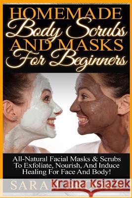 Homemade Body Scrubs And Masks For Beginners: Homemade Body Scrubs And Masks For Beginners! All-Natural Facial Masks & Scrubs To Exfoliate, Nourish, A Brooks, Sarah 9781519345639 Createspace - książka