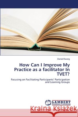How Can I Improve My Practice as a facilitator In TVET? Kwang, Daniel 9783659500831 LAP Lambert Academic Publishing - książka