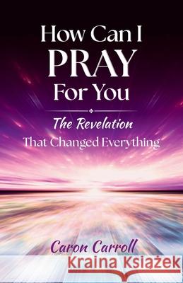How Can I Pray for You: The Revelation that Changed Everything Caron Carroll 9781969202094 Light Warrior Publishing TM - książka
