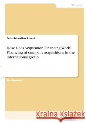 How Does Acquisition Financing Work? Financing of company acquisitions in the international group Felix-Sebastian Ament 9783346391810 Grin Verlag - książka