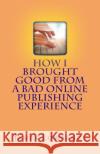 How I Brought Good from a Bad Online Publishing Experience: Creating Positive Outcomes from Negative Writing Gigs & Avoiding Them James M. Lowrance 9781477563922 Createspace