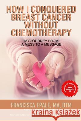 How I Conquered Breast Cancer Without Chemotherapy: My Journey From a Mess to a Message Francisca Epale, Raymond Aaron 9781772774450 1-1-1 Publishing - książka