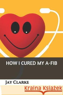How I Cured My A-Fib Jay Clarke 9781687486103 Independently Published - książka