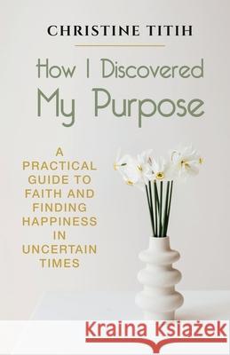 How I Discovered My Purpose: A Practical Guide to Faith and Finding Happiness in Uncertain Times Christine Titih 9781942876656 Spears Books - książka
