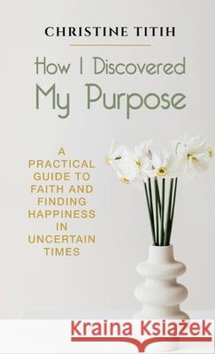 How I Discovered My Purpose: A Practical Guide to Faith and Finding Happiness in Uncertain Times Christine Titih 9781942876663 Spears Books - książka