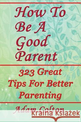 How To Be A Good Parent: 323 Great Tips For Better Parenting Colton, Adam 9781979518642 Createspace Independent Publishing Platform - książka