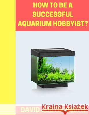 How to be a Successful Aquarium Hobbyist David Justin Smith 9781539432005 Createspace Independent Publishing Platform - książka