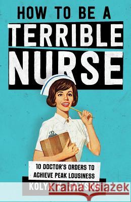 How To Be A Terrible Nurse: 10 Doctor's Orders To Achieve Peak Lousiness Jaxson, Kolya K. 9781986003810 Createspace Independent Publishing Platform - książka