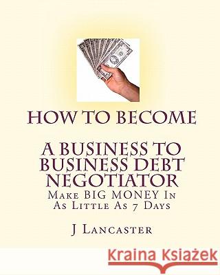 How To Become A BUSINESS TO BUSINESS DEBT NEGOTIATOR: In as Little as 7 Days..With Little or No Capital..Thrive in Any Economy Lancaster, J. 9781450564373 Createspace - książka