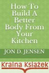 How To Build A Better Body From Your Kitchen Jon D. Jensen 9781089887591 Independently Published