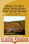How to Buy New Windows for Your Home: The Home Improvement Guide William J. Saunders 9781982091507 Createspace Independent Publishing Platform