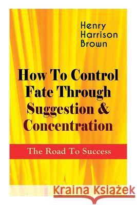 How To Control Fate Through Suggestion & Concentration: The Road To Success: Become the Master of Your Own Destiny and Feel the Positive Power of Focus in Your Life Henry Harrison Brown 9788027332717 E-Artnow - książka