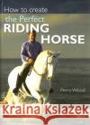 How to Create the Perfect Riding Horse Perry Wood 9780715326930 David & Charles Publishers