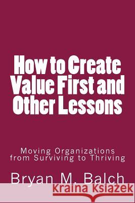 How to Create Value First and Other Lessons: Moving Organizations from Surviving to Thriving Bryan M. Balch 9781502742230 Createspace - książka