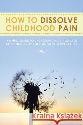 How to Dissolve Childhood Pain: A Simple Guide to Understanding Childhood Conditioning and Releasing Negative Beliefs King, Sarah 9781483643403 Xlibris Corporation - książka