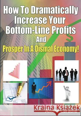 How To Dramatically Increase Your Bottom-Line Profits And Prosper In A Dismal Economy! Andre Larabie 9781451554564 Createspace Independent Publishing Platform - książka